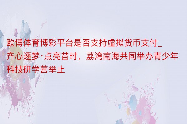 欧博体育博彩平台是否支持虚拟货币支付_齐心逐梦·点亮昔时，荔湾南海共同举办青少年科技研学营举止
