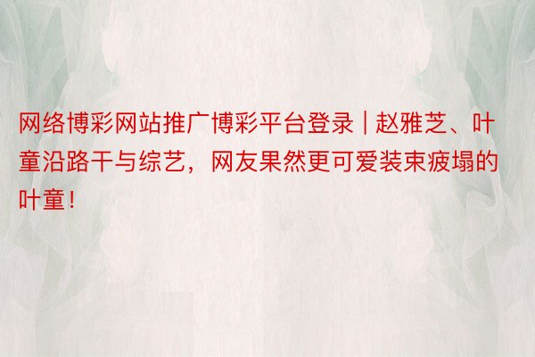 网络博彩网站推广博彩平台登录 | 赵雅芝、叶童沿路干与综艺，网友果然更可爱装束疲塌的叶童！