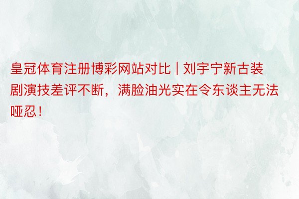 皇冠体育注册博彩网站对比 | 刘宇宁新古装剧演技差评不断，满脸油光实在令东谈主无法哑忍！