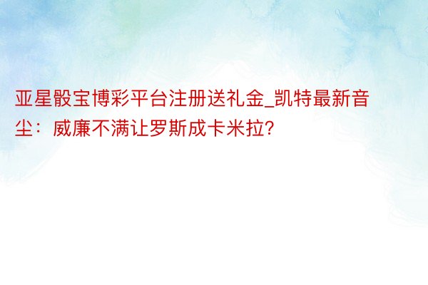 亚星骰宝博彩平台注册送礼金_凯特最新音尘：威廉不满让罗斯成卡米拉？