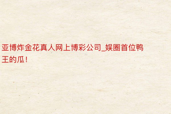亚博炸金花真人网上博彩公司_娱圈首位鸭王的瓜！