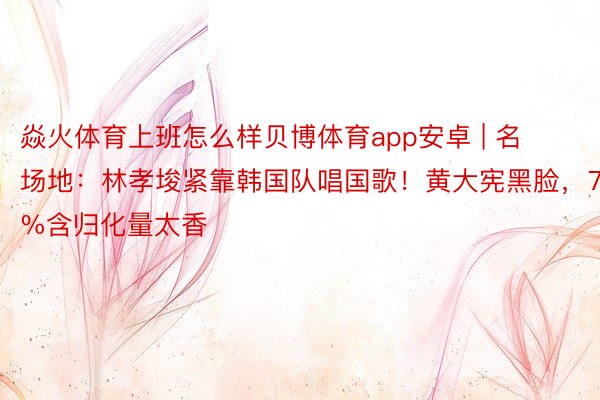 焱火体育上班怎么样贝博体育app安卓 | 名场地：林孝埈紧靠韩国队唱国歌！黄大宪黑脸，75%含归化量太香