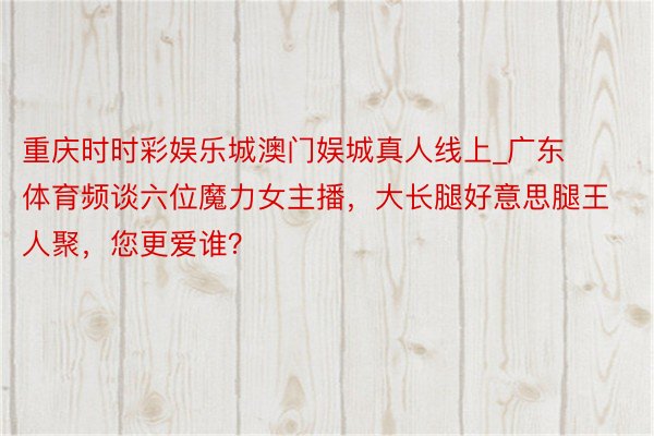 重庆时时彩娱乐城澳门娱城真人线上_广东体育频谈六位魔力女主播，大长腿好意思腿王人聚，您更爱谁？