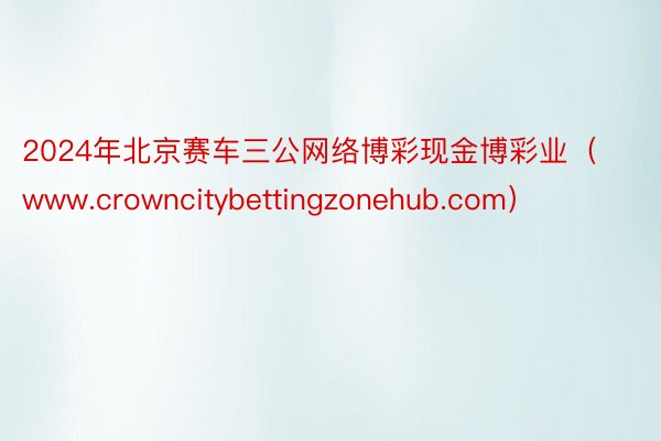 2024年北京赛车三公网络博彩现金博彩业（www.crowncitybettingzonehub.com）