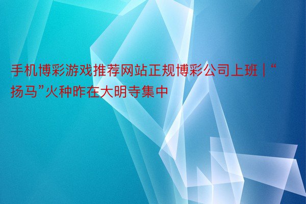 手机博彩游戏推荐网站正规博彩公司上班 | “扬马”火种昨在大明寺集中