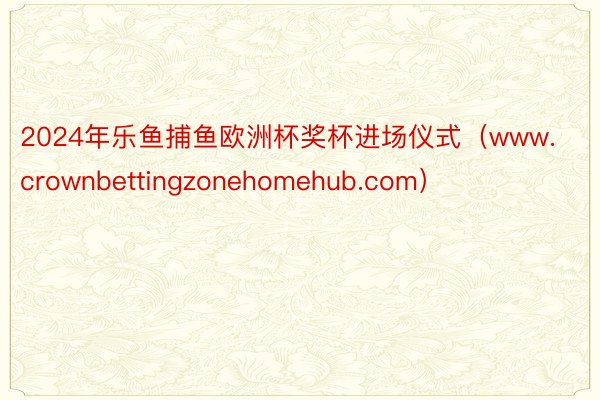 2024年乐鱼捕鱼欧洲杯奖杯进场仪式（www.crownbettingzonehomehub.com）