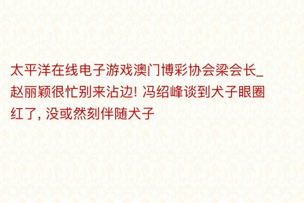 太平洋在线电子游戏澳门博彩协会梁会长_赵丽颖很忙别来沾边! 冯绍峰谈到犬子眼圈红了, 没或然刻伴随犬子