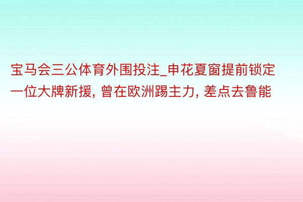 宝马会三公体育外围投注_申花夏窗提前锁定一位大牌新援, 曾在欧洲踢主力, 差点去鲁能