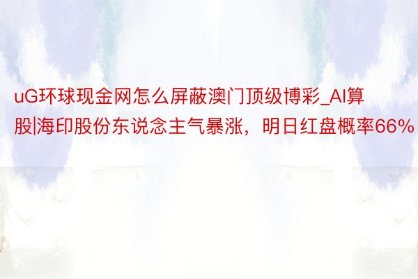 uG环球现金网怎么屏蔽澳门顶级博彩_AI算股|海印股份东说念主气暴涨，明日红盘概率66%