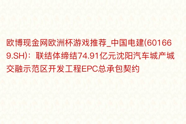 欧博现金网欧洲杯游戏推荐_中国电建(601669.SH)：联结体缔结74.91亿元沈阳汽车城产城交融示范区开发工程EPC总承包契约