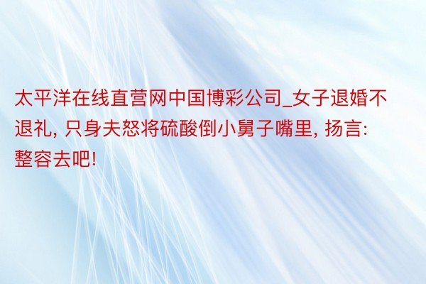 太平洋在线直营网中国博彩公司_女子退婚不退礼, 只身夫怒将硫酸倒小舅子嘴里, 扬言: 整容去吧!