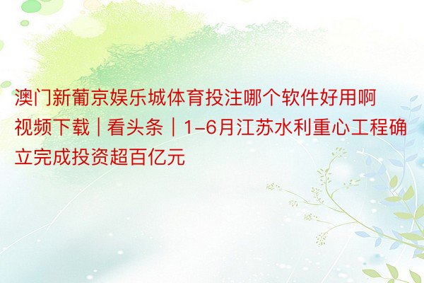 澳门新葡京娱乐城体育投注哪个软件好用啊视频下载 | 看头条｜1-6月江苏水利重心工程确立完成投资超百亿元