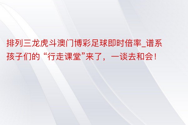 排列三龙虎斗澳门博彩足球即时倍率_谱系孩子们的 “行走课堂”来了，一谈去和会！