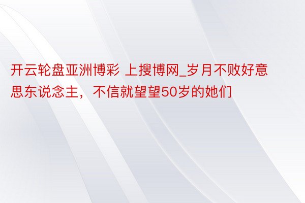 开云轮盘亚洲博彩 上搜博网_岁月不败好意思东说念主，不信就望望50岁的她们