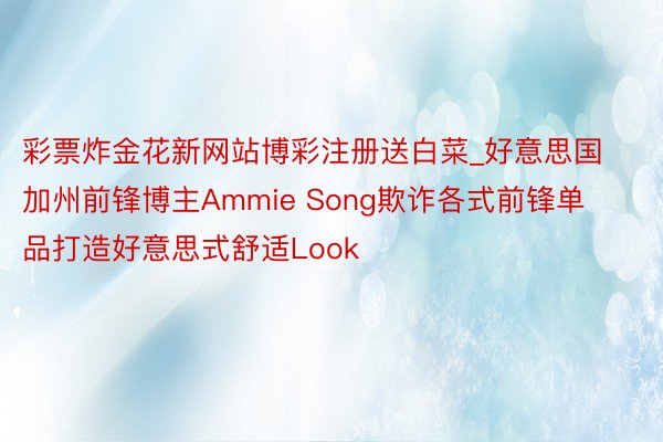 彩票炸金花新网站博彩注册送白菜_好意思国加州前锋博主Ammie Song欺诈各式前锋单品打造好意思式舒适Look