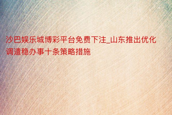 沙巴娱乐城博彩平台免费下注_山东推出优化调遣稳办事十条策略措施