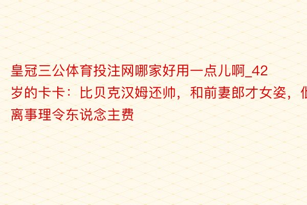 皇冠三公体育投注网哪家好用一点儿啊_42岁的卡卡：比贝克汉姆还帅，和前妻郎才女姿，仳离事理令东说念主费