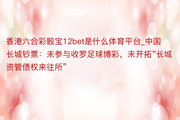 香港六合彩骰宝12bet是什么体育平台_中国长城钞票：未参与收罗足球博彩，未开拓“长城资管债权来往所”