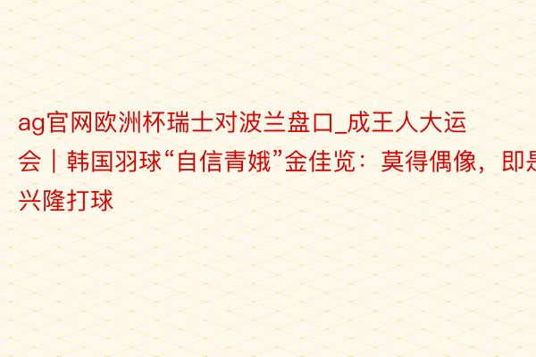 ag官网欧洲杯瑞士对波兰盘口_成王人大运会｜韩国羽球“自信青娥”金佳览：莫得偶像，即是兴隆打球