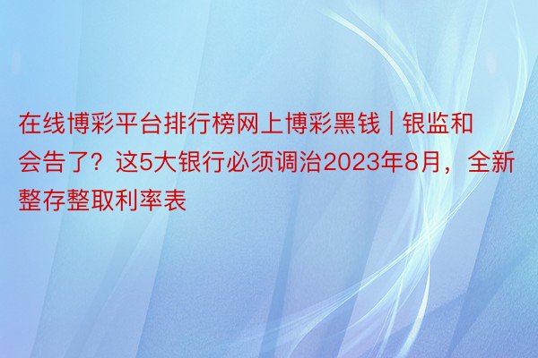 在线博彩平台排行榜网上博彩黑钱 | 银监和会告了？这5大银行必须调治2023年8月，全新整存整取利率表