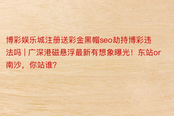 博彩娱乐城注册送彩金黑帽seo劫持博彩违法吗 | 广深港磁悬浮最新有想象曝光！东站or南沙，你站谁？