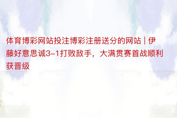 体育博彩网站投注博彩注册送分的网站 | 伊藤好意思诚3-1打败敌手，大满贯赛首战顺利获晋级