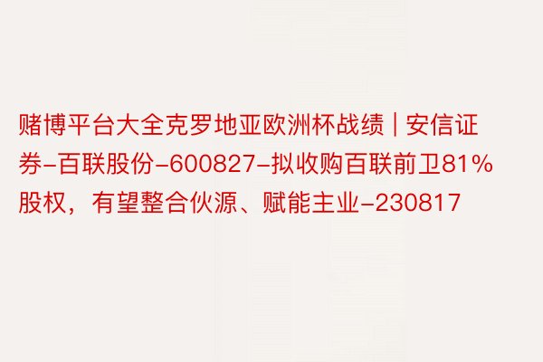 赌博平台大全克罗地亚欧洲杯战绩 | 安信证券-百联股份-600827-拟收购百联前卫81%股权，有望整合伙源、赋能主业-230817