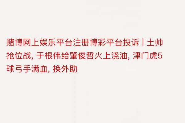 赌博网上娱乐平台注册博彩平台投诉 | 土帅抢位战, 于根伟给肇俊哲火上浇油, 津门虎5球弓手满血, 换外助