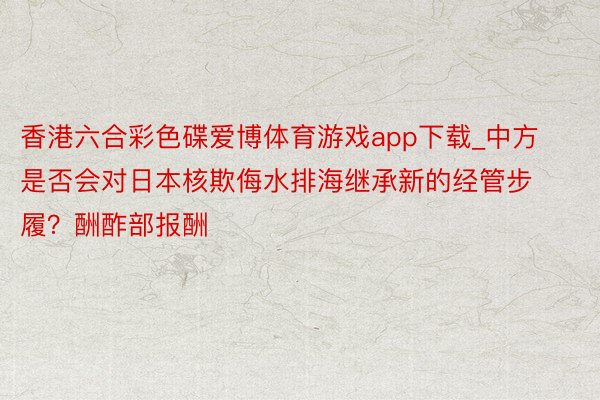 香港六合彩色碟爱博体育游戏app下载_中方是否会对日本核欺侮水排海继承新的经管步履？酬酢部报酬