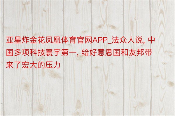 亚星炸金花凤凰体育官网APP_法众人说, 中国多项科技寰宇第一, 给好意思国和友邦带来了宏大的压力