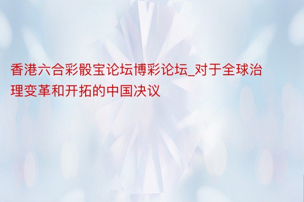 香港六合彩骰宝论坛博彩论坛_对于全球治理变革和开拓的中国决议