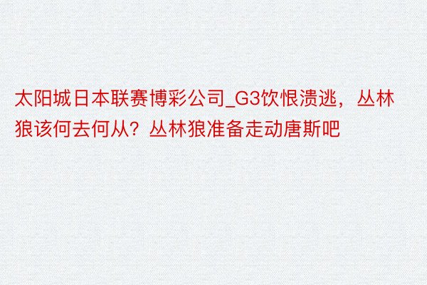 太阳城日本联赛博彩公司_G3饮恨溃逃，丛林狼该何去何从？丛林狼准备走动唐斯吧
