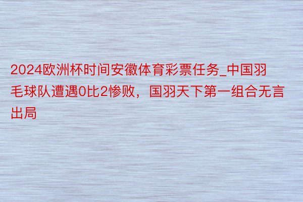 2024欧洲杯时间安徽体育彩票任务_中国羽毛球队遭遇0比2惨败，国羽天下第一组合无言出局