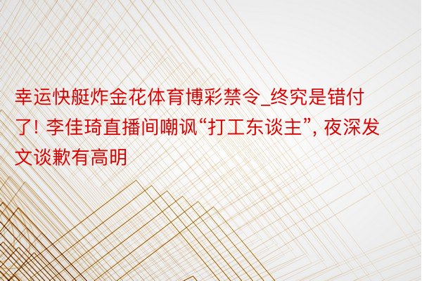 幸运快艇炸金花体育博彩禁令_终究是错付了! 李佳琦直播间嘲讽“打工东谈主”, 夜深发文谈歉有高明
