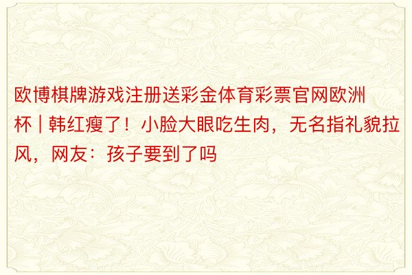 欧博棋牌游戏注册送彩金体育彩票官网欧洲杯 | 韩红瘦了!小脸大眼吃生肉,无名指礼貌拉风,网友:孩子要到了吗