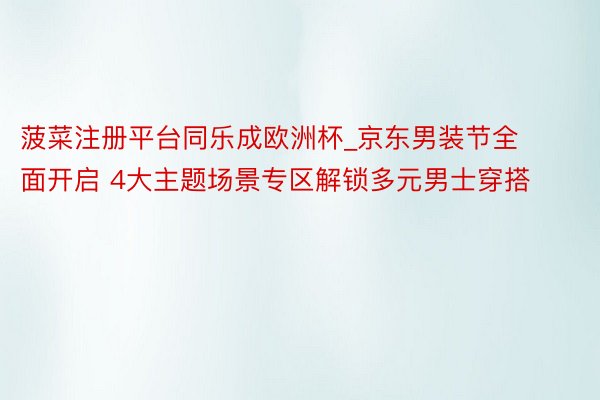 菠菜注册平台同乐成欧洲杯_京东男装节全面开启 4大主题场景专区解锁多元男士穿搭