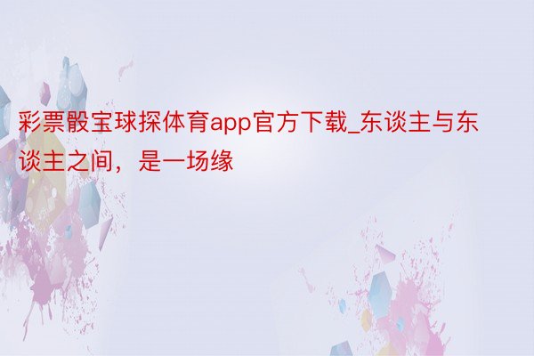 彩票骰宝球探体育app官方下载_东谈主与东谈主之间，是一场缘