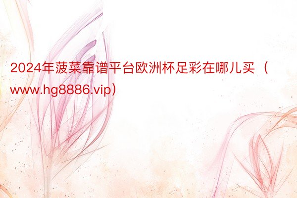 2024年菠菜靠谱平台欧洲杯足彩在哪儿买（www.hg8886.vip）