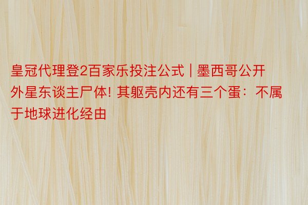皇冠代理登2百家乐投注公式 | 墨西哥公开外星东谈主尸体! 其躯壳内还有三个蛋：不属于地球进化经由