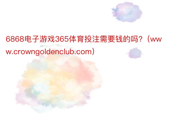 6868电子游戏365体育投注需要钱的吗?（www.crowngoldenclub.com）