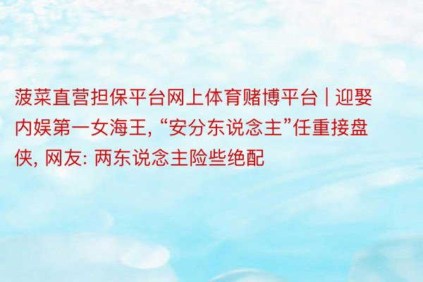 菠菜直营担保平台网上体育赌博平台 | 迎娶内娱第一女海王, “安分东说念主”任重接盘侠, 网友: 两东说念主险些绝配