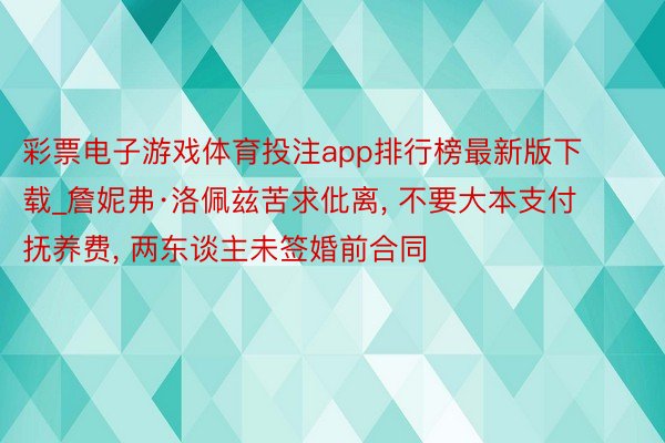 彩票电子游戏体育投注app排行榜最新版下载_詹妮弗·洛佩兹苦求仳离, 不要大本支付抚养费, 两东谈主未签婚前合同