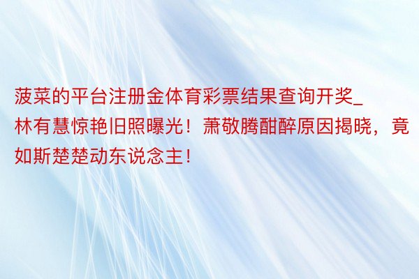 菠菜的平台注册金体育彩票结果查询开奖_林有慧惊艳旧照曝光！萧敬腾酣醉原因揭晓，竟如斯楚楚动东说念主！