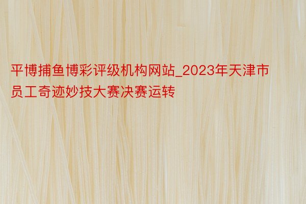 平博捕鱼博彩评级机构网站_2023年天津市员工奇迹妙技大赛决赛运转