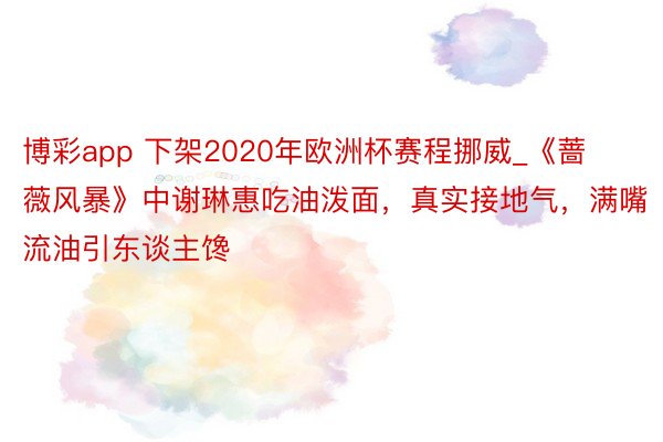 博彩app 下架2020年欧洲杯赛程挪威_《蔷薇风暴》中谢琳惠吃油泼面，真实接地气，满嘴流油引东谈主馋