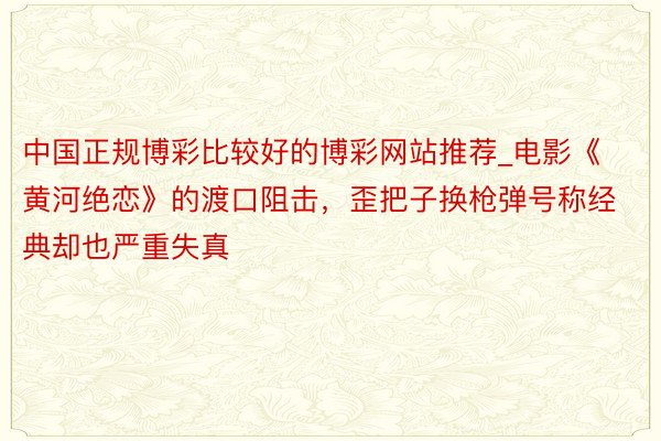 中国正规博彩比较好的博彩网站推荐_电影《黄河绝恋》的渡口阻击，歪把子换枪弹号称经典却也严重失真