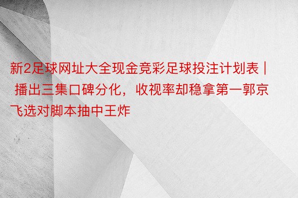 新2足球网址大全现金竞彩足球投注计划表 | 播出三集口碑分化，收视率却稳拿第一郭京飞选对脚本抽中王炸