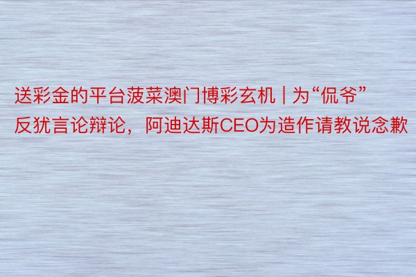 送彩金的平台菠菜澳门博彩玄机 | 为“侃爷”反犹言论辩论，阿迪达斯CEO为造作请教说念歉