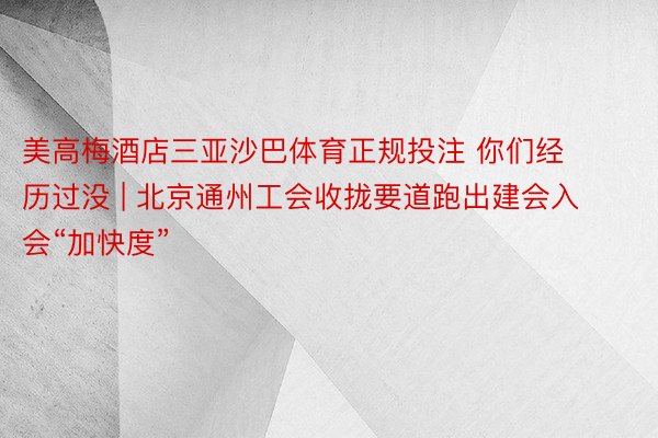 美高梅酒店三亚沙巴体育正规投注 你们经历过没 | 北京通州工会收拢要道跑出建会入会“加快度”
