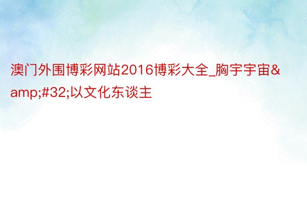 澳门外围博彩网站2016博彩大全_胸宇宇宙&#32;以文化东谈主